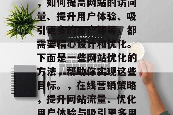 在当今的信息爆炸时代，如何提高网站的访问量、提升用户体验、吸引更多的用户等等，都需要精心设计和优化。下面是一些网站优化的方法，帮助你实现这些目标。，在线营销策略，提升网站流量、优化用户体验与吸引更多用户