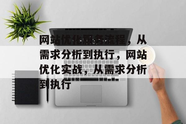 网站优化服务流程，从需求分析到执行，网站优化实战，从需求分析到执行