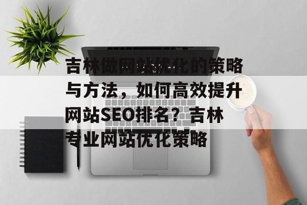 吉林做网站优化的策略与方法，如何高效提升网站SEO排名？吉林专业网站优化策略