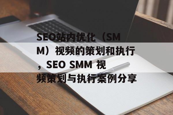 SEO站内优化（SMM）视频的策划和执行，SEO SMM 视频策划与执行案例分享