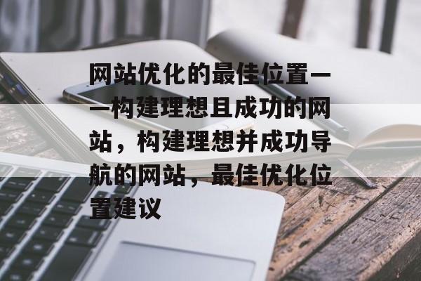 网站优化的最佳位置——构建理想且成功的网站，构建理想并成功导航的网站，最佳优化位置建议