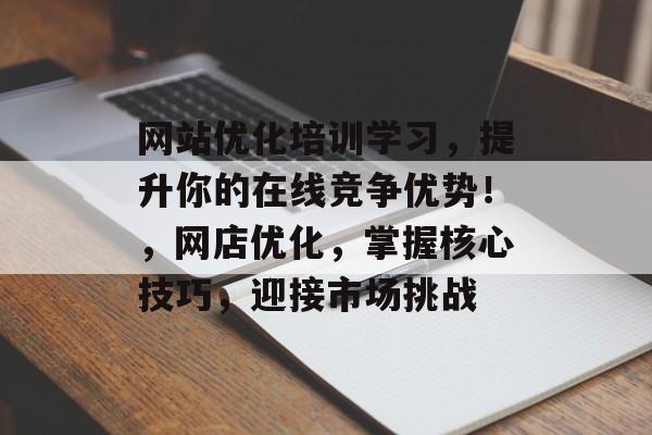 网站优化培训学习，提升你的在线竞争优势！，网店优化，掌握核心技巧，迎接市场挑战