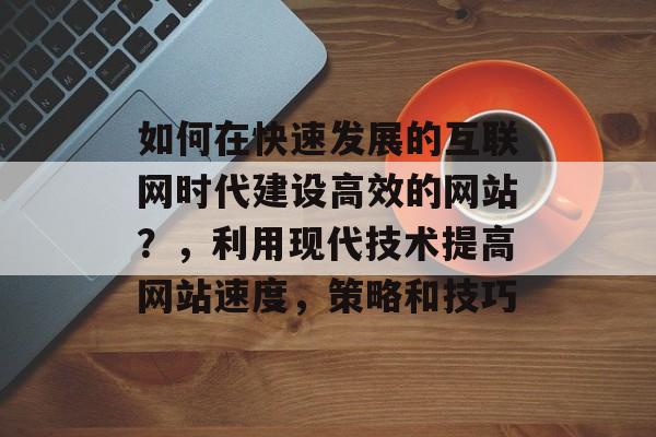 如何在快速发展的互联网时代建设高效的网站？，利用现代技术提高网站速度，策略和技巧