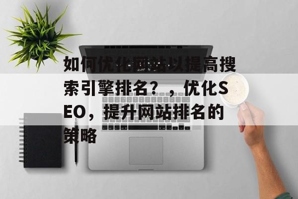 如何优化网站以提高搜索引擎排名？，优化SEO，提升网站排名的策略