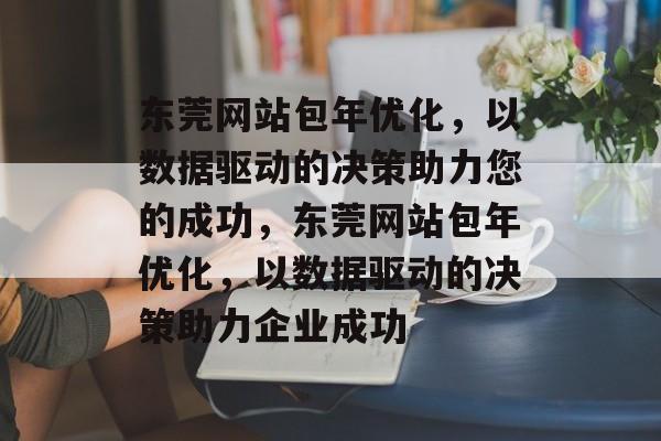 东莞网站包年优化，以数据驱动的决策助力您的成功，东莞网站包年优化，以数据驱动的决策助力企业成功