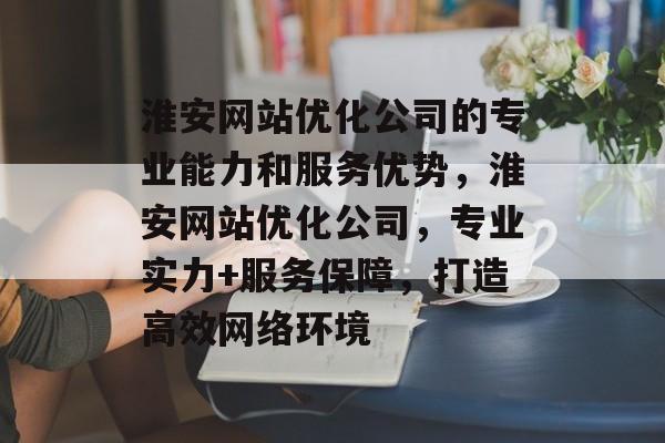 淮安网站优化公司的专业能力和服务优势，淮安网站优化公司，专业实力+服务保障，打造高效网络环境