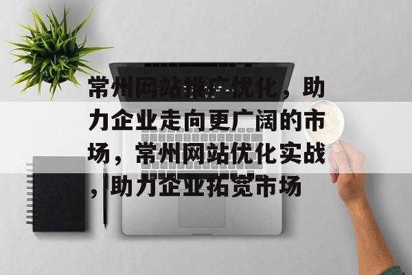 常州网站推广优化，助力企业走向更广阔的市场，常州网站优化实战，助力企业拓宽市场