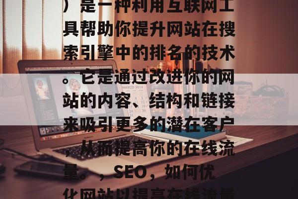 SEO（搜索引擎优化）是一种利用互联网工具帮助你提升网站在搜索引擎中的排名的技术。它是通过改进你的网站的内容、结构和链接来吸引更多的潜在客户，从而提高你的在线流量。，SEO，如何优化网站以提高在线流量和排名