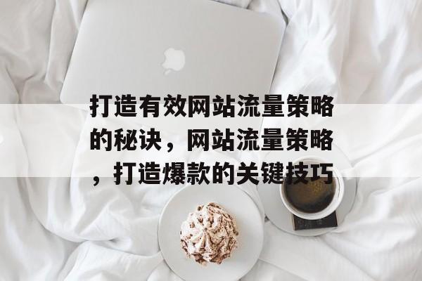 打造有效网站流量策略的秘诀，网站流量策略，打造爆款的关键技巧