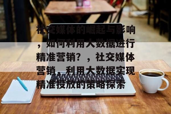 社交媒体的崛起与影响，如何利用大数据进行精准营销？，社交媒体营销，利用大数据实现精准投放的策略探索