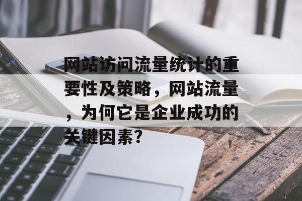 网站访问流量统计的重要性及策略，网站流量，为何它是企业成功的关键因素？