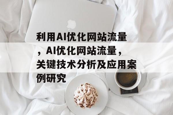 利用AI优化网站流量，AI优化网站流量，关键技术分析及应用案例研究