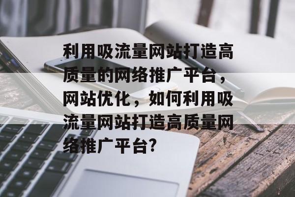 利用吸流量网站打造高质量的网络推广平台，网站优化，如何利用吸流量网站打造高质量网络推广平台?