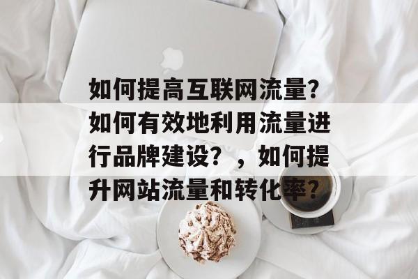 如何提高互联网流量？如何有效地利用流量进行品牌建设？，如何提升网站流量和转化率？