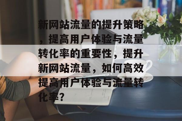 新网站流量的提升策略，提高用户体验与流量转化率的重要性，提升新网站流量，如何高效提高用户体验与流量转化率？