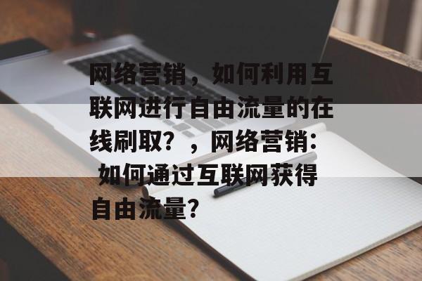 网络营销，如何利用互联网进行自由流量的在线刷取？，网络营销: 如何通过互联网获得自由流量？