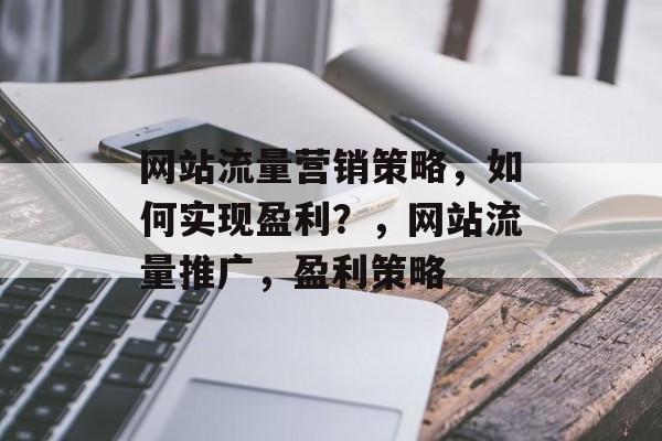 网站流量营销策略，如何实现盈利？，网站流量推广，盈利策略