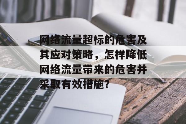 网络流量超标的危害及其应对策略，怎样降低网络流量带来的危害并采取有效措施？