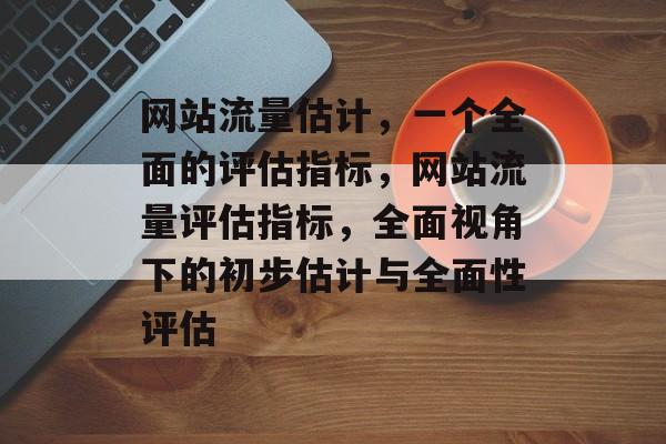 网站流量估计，一个全面的评估指标，网站流量评估指标，全面视角下的初步估计与全面性评估