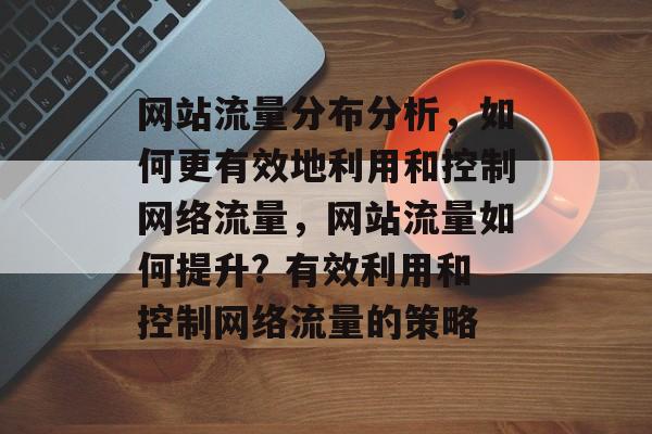 网站流量分布分析，如何更有效地利用和控制网络流量，网站流量如何提升? 有效利用和控制网络流量的策略