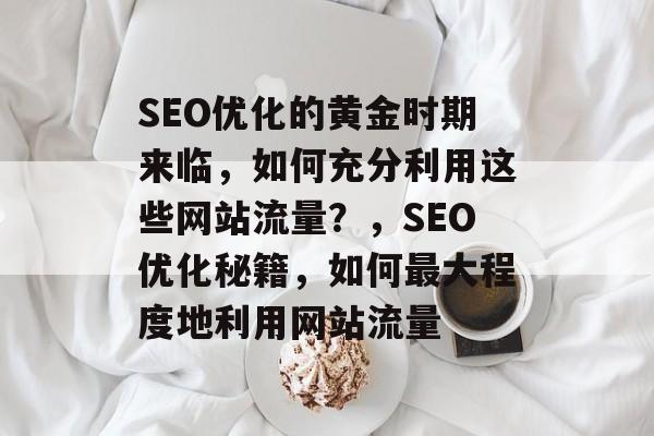 SEO优化的黄金时期来临，如何充分利用这些网站流量？，SEO优化秘籍，如何最大程度地利用网站流量