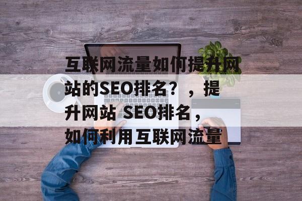 互联网流量如何提升网站的SEO排名？，提升网站 SEO排名，如何利用互联网流量