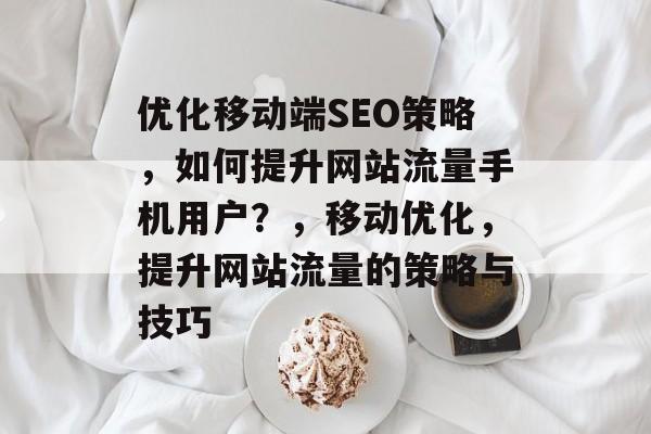 优化移动端SEO策略，如何提升网站流量手机用户？，移动优化，提升网站流量的策略与技巧