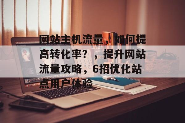 网站主机流量，如何提高转化率？，提升网站流量攻略，6招优化站点用户体验