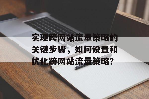 实现跨网站流量策略的关键步骤，如何设置和优化跨网站流量策略？