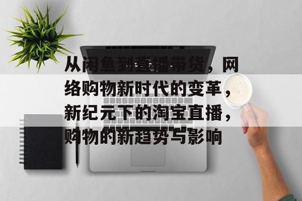 从闲鱼到直播带货，网络购物新时代的变革，新纪元下的淘宝直播，购物的新趋势与影响