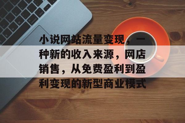 小说网站流量变现，一种新的收入来源，网店销售，从免费盈利到盈利变现的新型商业模式