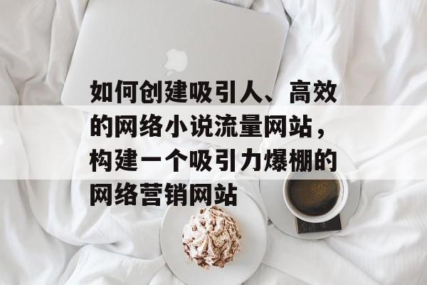 如何创建吸引人、高效的网络小说流量网站，构建一个吸引力爆棚的网络营销网站