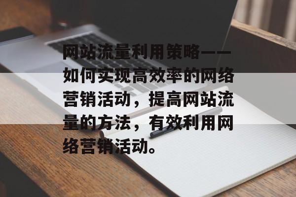 网站流量利用策略——如何实现高效率的网络营销活动，提高网站流量的方法，有效利用网络营销活动。