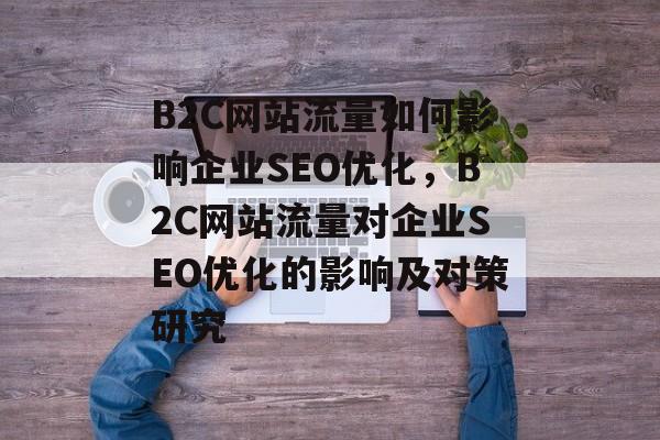 B2C网站流量如何影响企业SEO优化，B2C网站流量对企业SEO优化的影响及对策研究