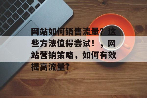 网站如何销售流量？这些方法值得尝试！，网站营销策略，如何有效提高流量?