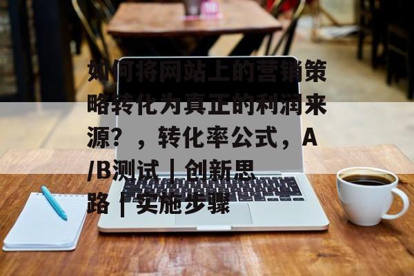 如何将网站上的营销策略转化为真正的利润来源？，转化率公式，A/B测试 | 创新思路 | 实施步骤