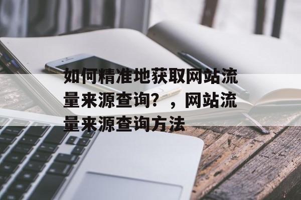 如何精准地获取网站流量来源查询？，网站流量来源查询方法