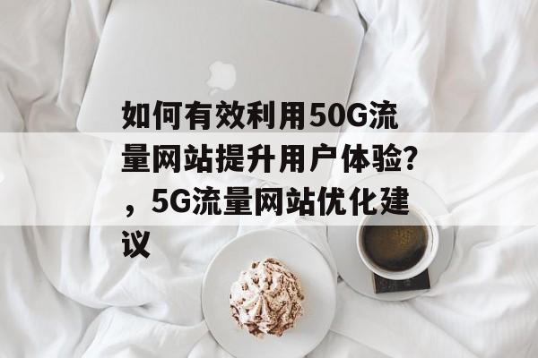 如何有效利用50G流量网站提升用户体验？，5G流量网站优化建议