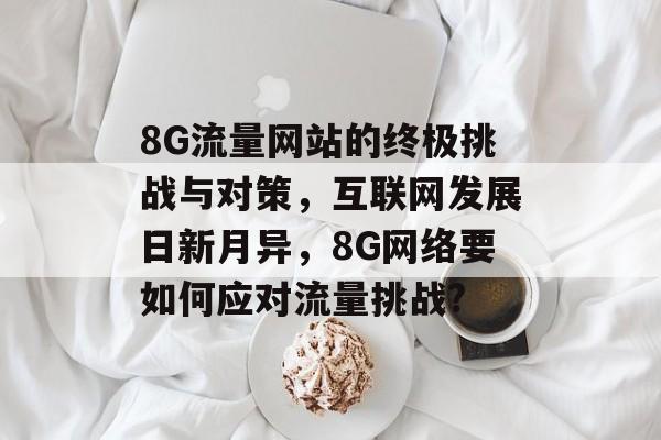 8G流量网站的终极挑战与对策，互联网发展日新月异，8G网络要如何应对流量挑战?