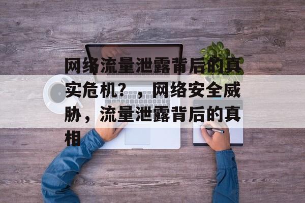 网络流量泄露背后的真实危机？，网络安全威胁，流量泄露背后的真相