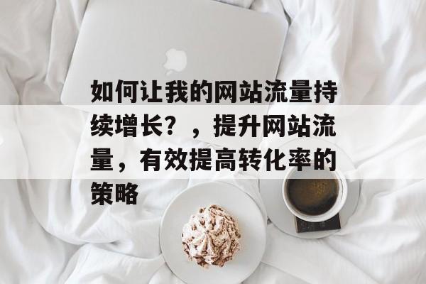 如何让我的网站流量持续增长？，提升网站流量，有效提高转化率的策略