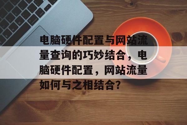 电脑硬件配置与网站流量查询的巧妙结合，电脑硬件配置，网站流量如何与之相结合？