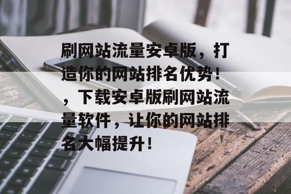 刷网站流量安卓版，打造你的网站排名优势！，下载安卓版刷网站流量软件，让你的网站排名大幅提升！