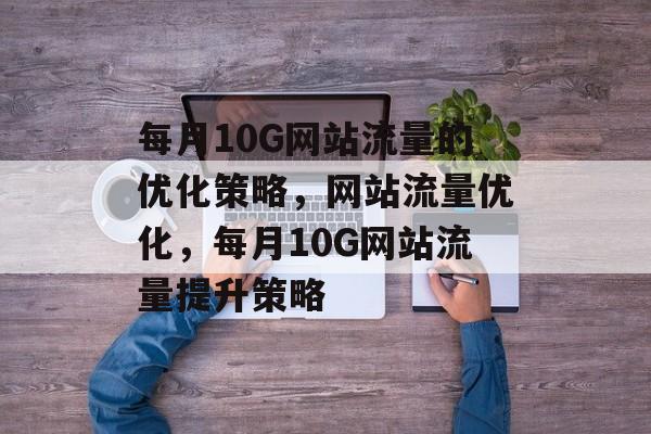 每月10G网站流量的优化策略，网站流量优化，每月10G网站流量提升策略