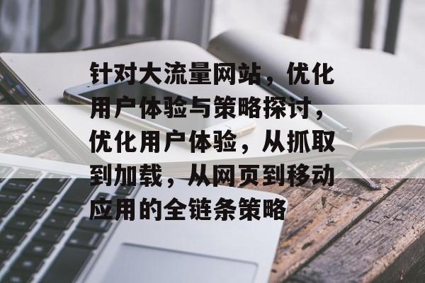 针对大流量网站，优化用户体验与策略探讨，优化用户体验，从抓取到加载，从网页到移动应用的全链条策略