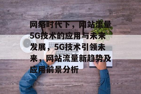 网络时代下，网站流量5G技术的应用与未来发展，5G技术引领未来，网站流量新趋势及应用前景分析