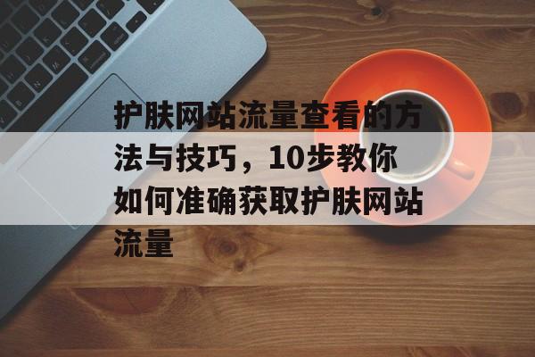 护肤网站流量查看的方法与技巧，10步教你如何准确获取护肤网站流量