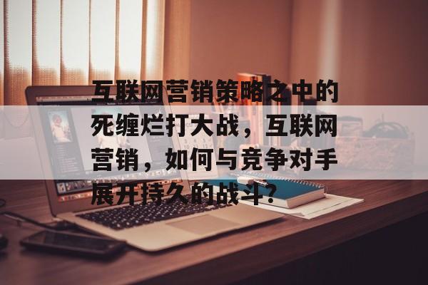 互联网营销策略之中的死缠烂打大战，互联网营销，如何与竞争对手展开持久的战斗？