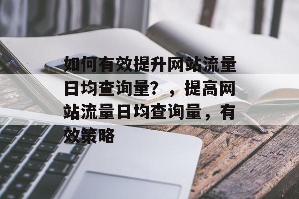 如何有效提升网站流量日均查询量？，提高网站流量日均查询量，有效策略