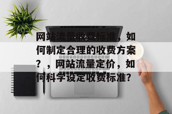 网站流量收费标准，如何制定合理的收费方案？，网站流量定价，如何科学设定收费标准？